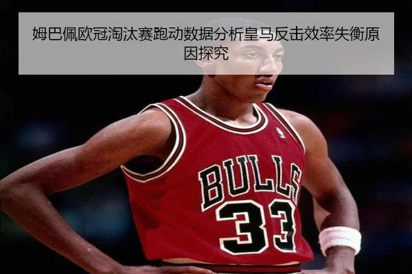 姆巴佩欧冠淘汰赛跑动数据分析皇马反击效率失衡原因探究
